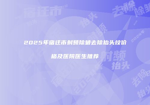 2025年宿迁市射频除皱去除抬头纹价格及医院医生推荐