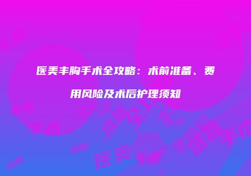 医美丰胸手术全攻略：术前准备、费用风险及术后护理须知
