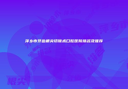 萍乡市牙齿根尖切除术口腔医院排名及推荐