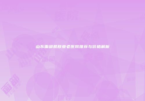 山东面部肌肤衰老医院推荐与价格解析