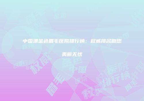 中国漂金色眉毛医院排行榜：权威排名助您美丽无忧
