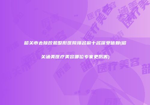 韶关市去除咬肌整形医院排名前十名深受信赖(韶关涵美医疗美容哪位专家更厉害)