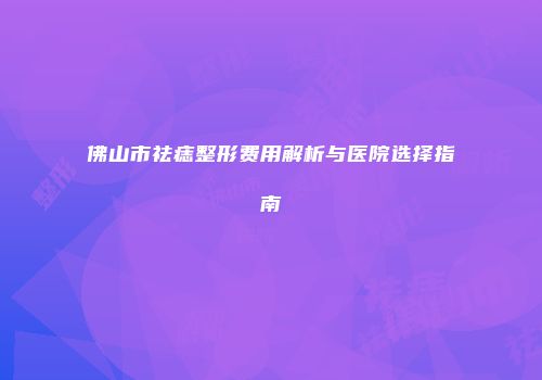 佛山市祛痣整形费用解析与医院选择指南
