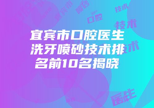 宜宾市口腔医生洗牙喷砂技术排名前10名揭晓
