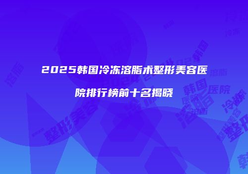 2025韩国冷冻溶脂术整形美容医院排行榜前十名揭晓