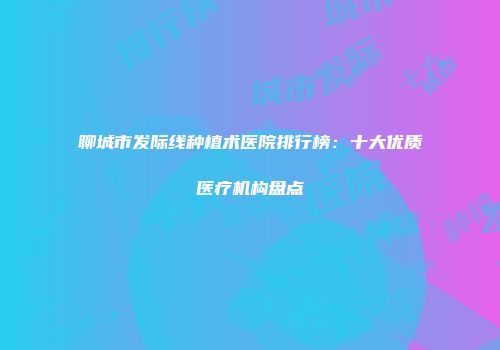聊城市发际线种植术医院排行榜：十大优质医疗机构盘点