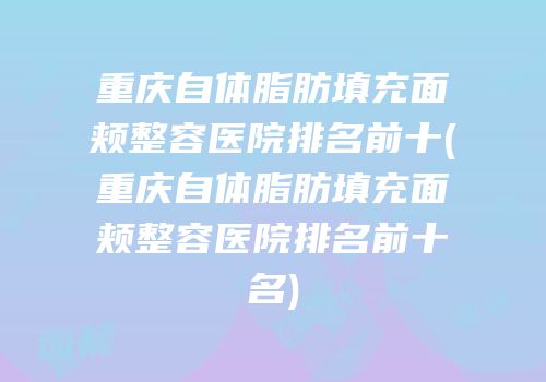 重庆自体脂肪填充面颊整容医院排名前十(重庆自体脂肪填充面颊整容医院排名前十名)