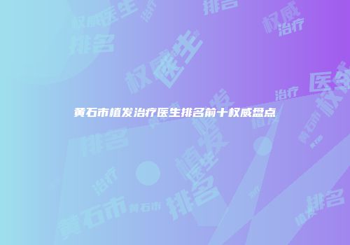 黄石市植发治疗医生排名前十权威盘点