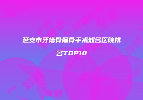 延安市牙槽骨磨骨手术知名医院排名TOP10