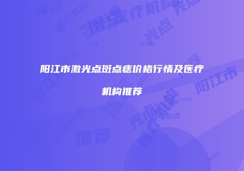 阳江市激光点斑点痣价格行情及医疗机构推荐