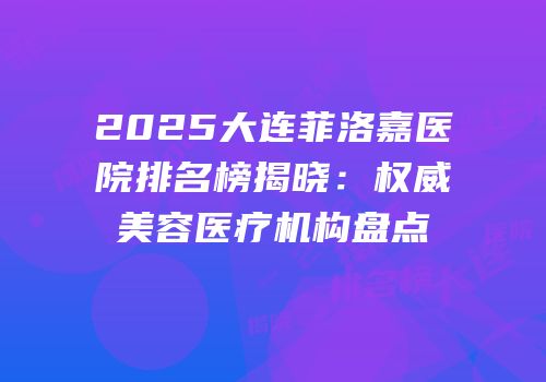 2025大连菲洛嘉医院排名榜揭晓：权威美容医疗机构盘点