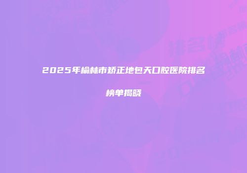 2025年榆林市矫正地包天口腔医院排名榜单揭晓