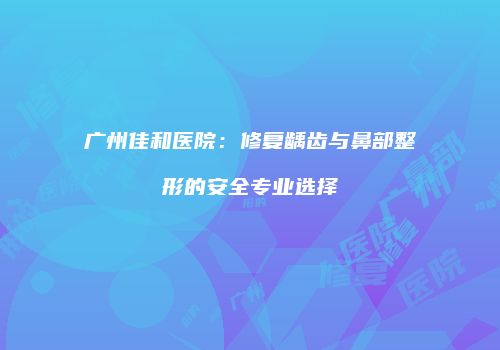 广州佳和医院：修复龋齿与鼻部整形的安全专业选择