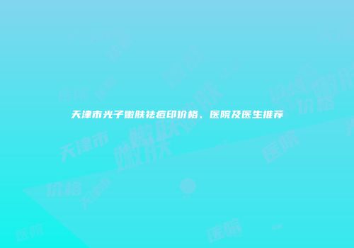 天津市光子嫩肤祛痘印价格、医院及医生推荐