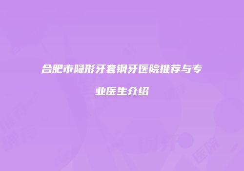 合肥市隐形牙套钢牙医院推荐与专业医生介绍