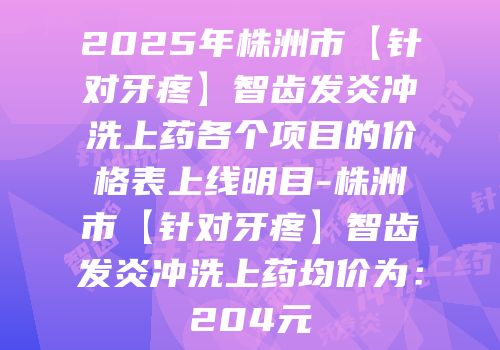 2025年株洲市【针对牙疼】智齿发炎冲洗上药各个项目的价格表上线明目-株洲市【针对牙疼】智齿发炎冲洗上药均价为：204元