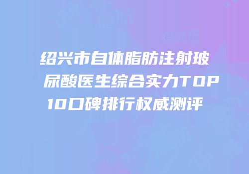 绍兴市自体脂肪注射玻尿酸医生综合实力TOP10口碑排行权威测评