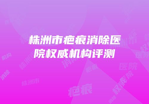株洲市疤痕消除医院权威机构评测