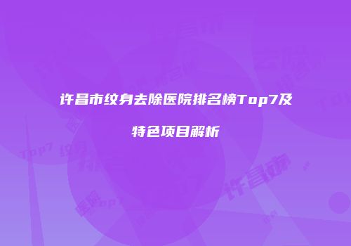 许昌市纹身去除医院排名榜Top7及特色项目解析