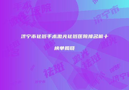 济宁市祛斑手术激光祛斑医院排名前十榜单揭晓