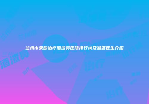 兰州市果酸治疗酒渣鼻医院排行榜及知名医生介绍