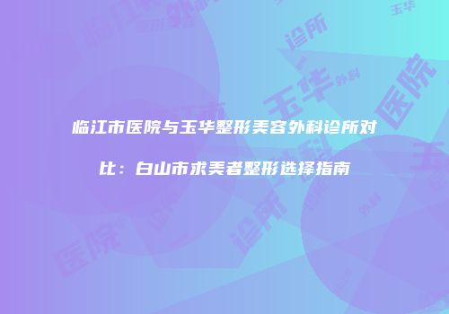 临江市医院与玉华整形美容外科诊所对比：白山市求美者整形选择指南