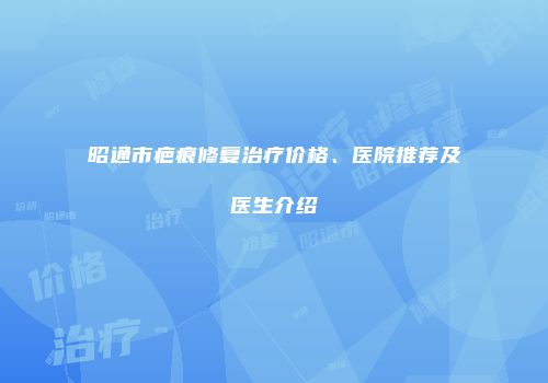 昭通市疤痕修复治疗价格、医院推荐及医生介绍