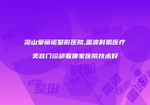 凉山爱丽诺整形医院,雷波时肌医疗美容门诊部看哪家医院技术好
