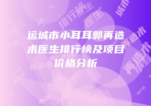 运城市小耳耳郭再造术医生排行榜及项目价格分析