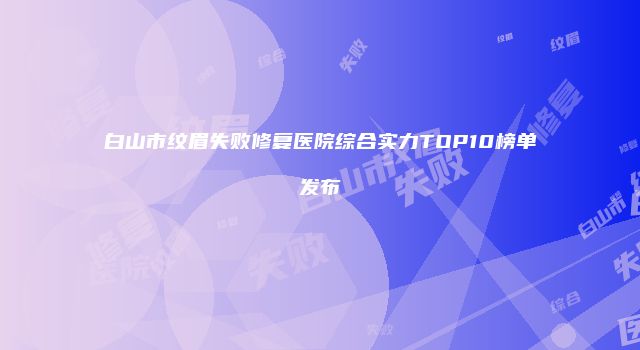 白山市纹眉失败修复医院综合实力TOP10榜单发布