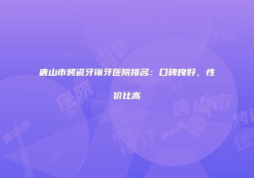 唐山市烤瓷牙镶牙医院排名：口碑良好，性价比高