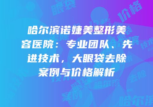 哈尔滨诺婕美整形美容医院：专业团队、先进技术，大眼袋去除案例与价格解析