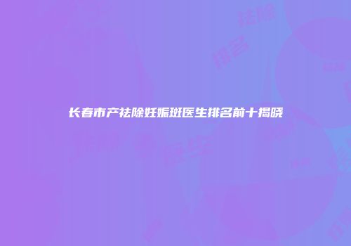 长春市产祛除妊娠斑医生排名前十揭晓