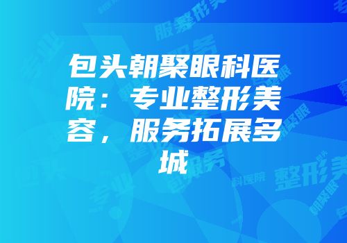 包头朝聚眼科医院：专业整形美容，服务拓展多城
