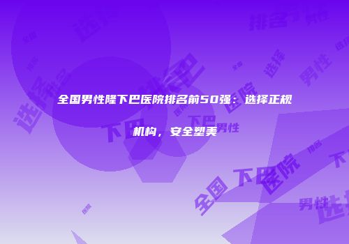 全国男性隆下巴医院排名前50强：选择正规机构，安全塑美