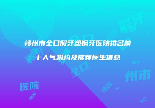 赣州市全口假牙塑钢牙医院排名前十人气机构及推荐医生信息