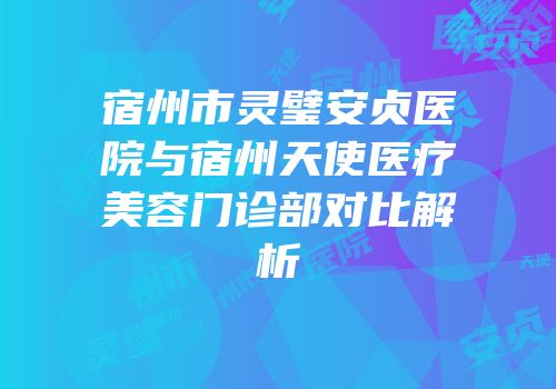 宿州市灵璧安贞医院与宿州天使医疗美容门诊部对比解析