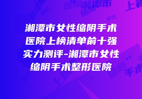 湘潭市女性缩阴手术医院上榜清单前十强实力测评-湘潭市女性缩阴手术整形医院