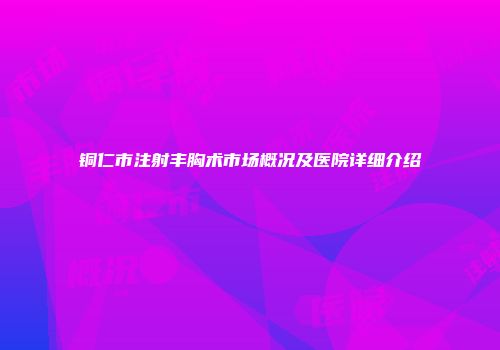 铜仁市注射丰胸术市场概况及医院详细介绍