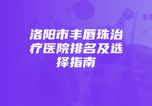 洛阳市丰唇珠治疗医院排名及选择指南