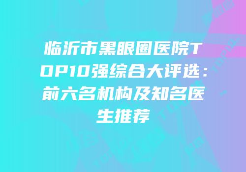 临沂市黑眼圈医院TOP10强综合大评选：前六名机构及知名医生推荐