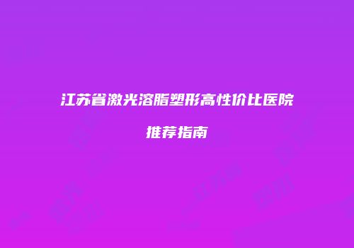 江苏省激光溶脂塑形高性价比医院推荐指南