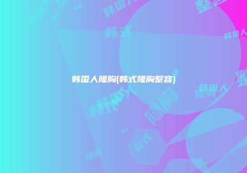 韩国人隆胸(韩式隆胸整容)