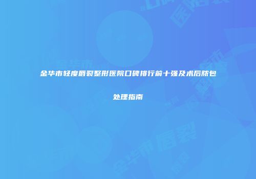 金华市轻度唇裂整形医院口碑排行前十强及术后脓包处理指南