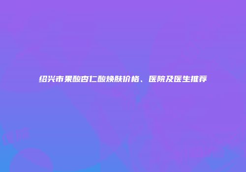 绍兴市果酸杏仁酸焕肤价格、医院及医生推荐