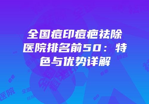 全国痘印痘疤祛除医院排名前50：特色与优势详解