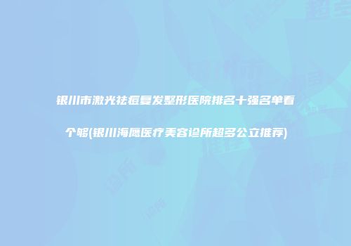 银川市激光祛痘复发整形医院排名十强名单看个够(银川海鹰医疗美容诊所超多公立推荐)