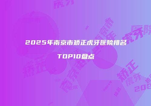 2025年南京市矫正虎牙医院排名TOP10盘点