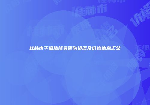 桂林市干细胞隆鼻医院排名及价格信息汇总