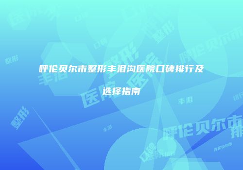 呼伦贝尔市整形丰泪沟医院口碑排行及选择指南